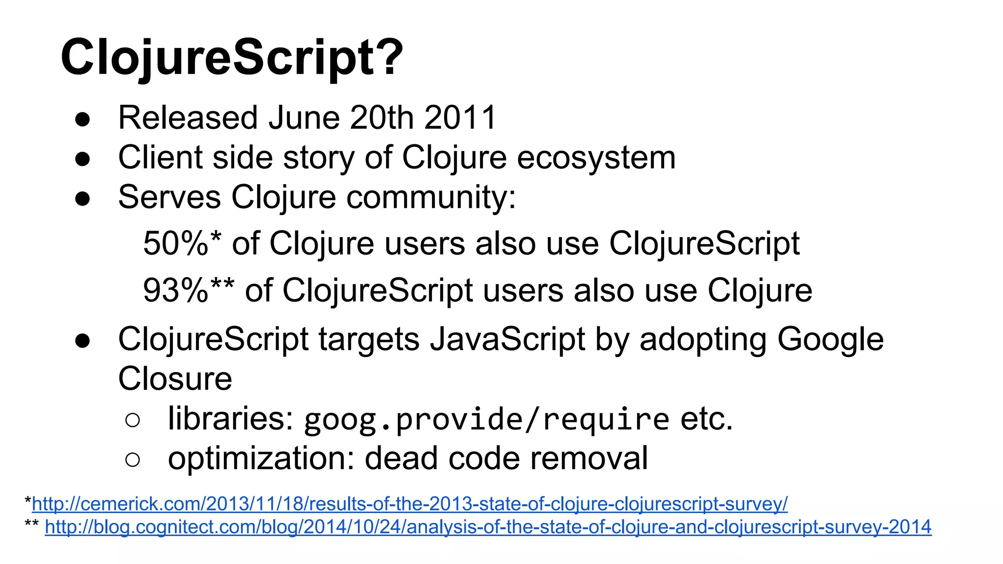 ClojureScript?
● Released June 20th 2011
● Client side story of Clojure ecosystem
● Serves Clojure community:
50%* of Clojure users also use ClojureScript
93%** of ClojureScript users also use Clojure
● ClojureScript targets JavaScript by adopting Google
Closure
○ libraries: goog.provide/require etc.
○ optimization: dead code removal
*http://cemerick.com/2013/11/18/results-of-the-2013-state-of-clojure-clojurescript-survey/
** http://blog.cognitect.com/blog/2014/10/24/analysis-of-the-state-of-clojure-and-clojurescript-survey-2014
 
