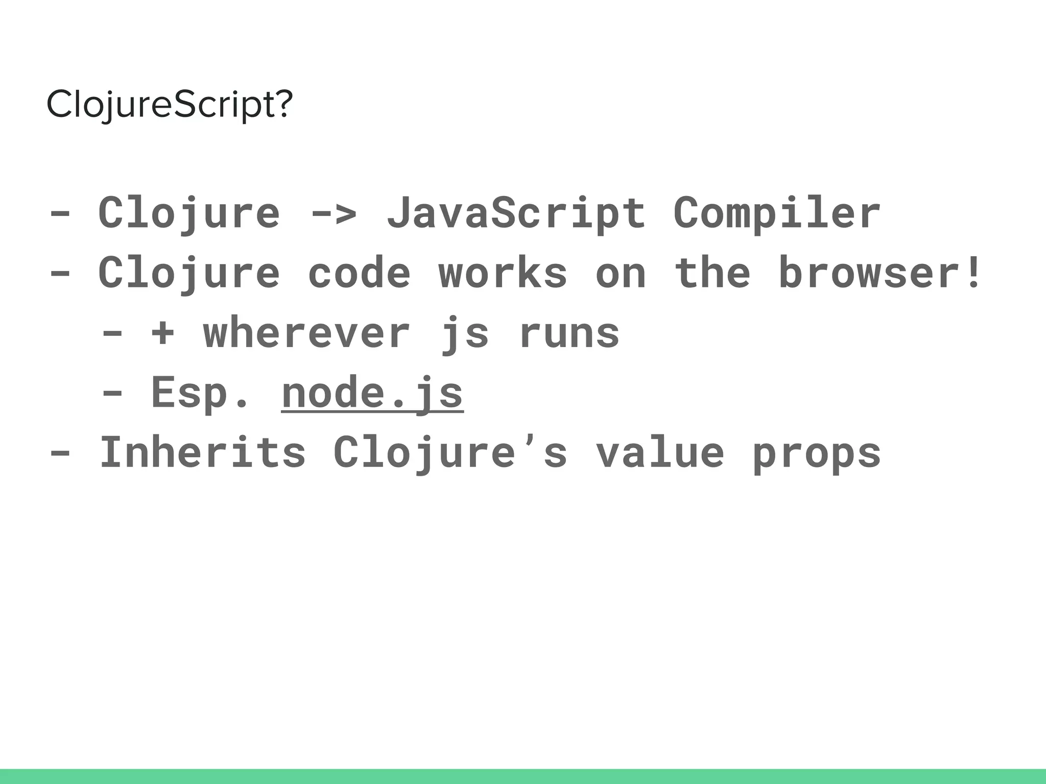 - Clojure -> JavaScript Compiler
- Clojure code works on the browser!
- + wherever js runs
- Esp. node.js
- Inherits Clojure’s value props
 