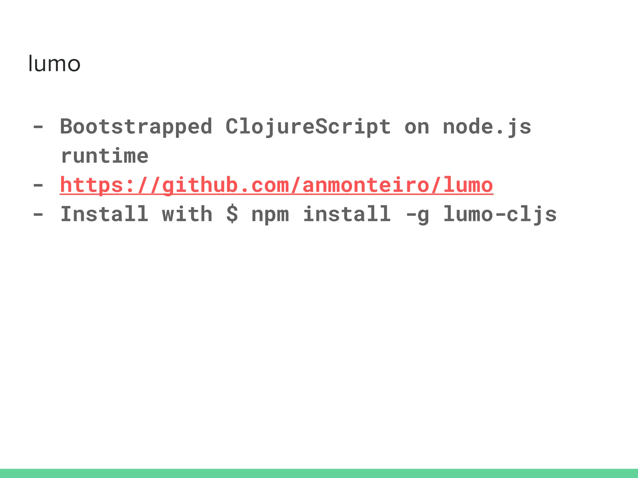 - Bootstrapped ClojureScript on node.js
runtime
- https://github.com/anmonteiro/lumo
- Install with $ npm install -g lumo-cljs
 