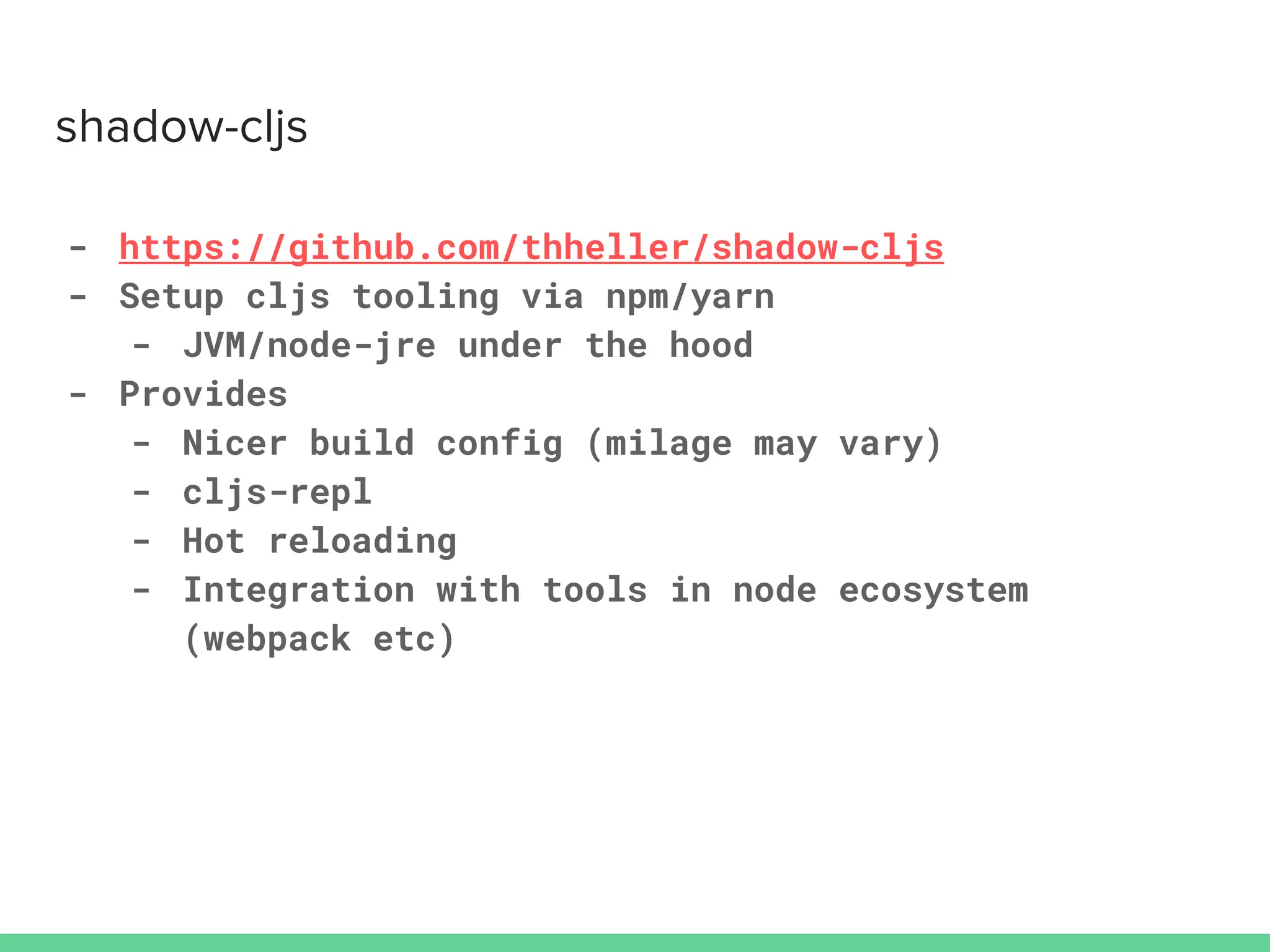 - https://github.com/thheller/shadow-cljs
- Setup cljs tooling via npm/yarn
- JVM/node-jre under the hood
- Provides
- Nicer build config (milage may vary)
- cljs-repl
- Hot reloading
- Integration with tools in node ecosystem
(webpack etc)
 