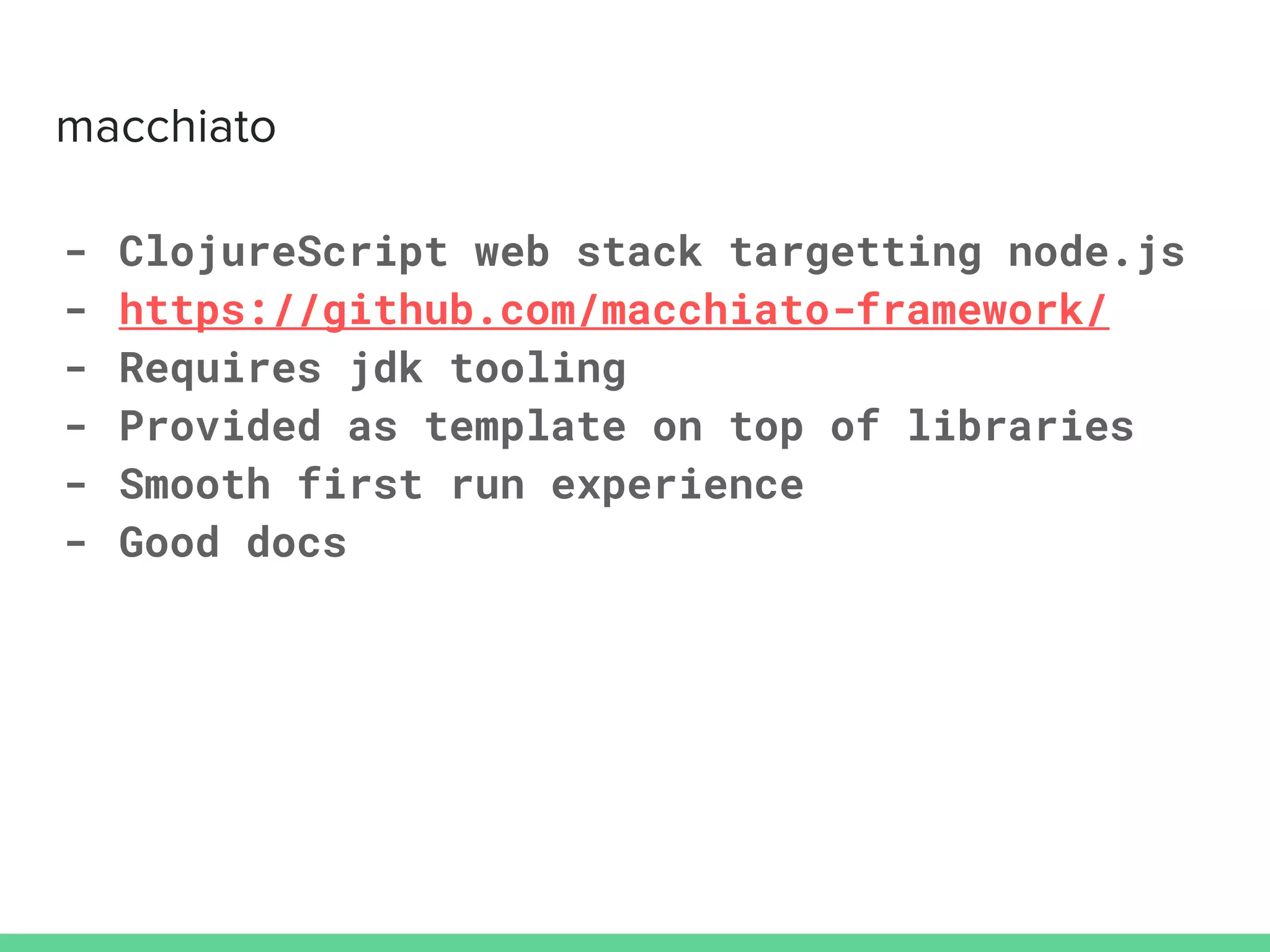 - ClojureScript web stack targetting node.js
- https://github.com/macchiato-framework/
- Requires jdk tooling
- Provided as template on top of libraries
- Smooth first run experience
- Good docs
 