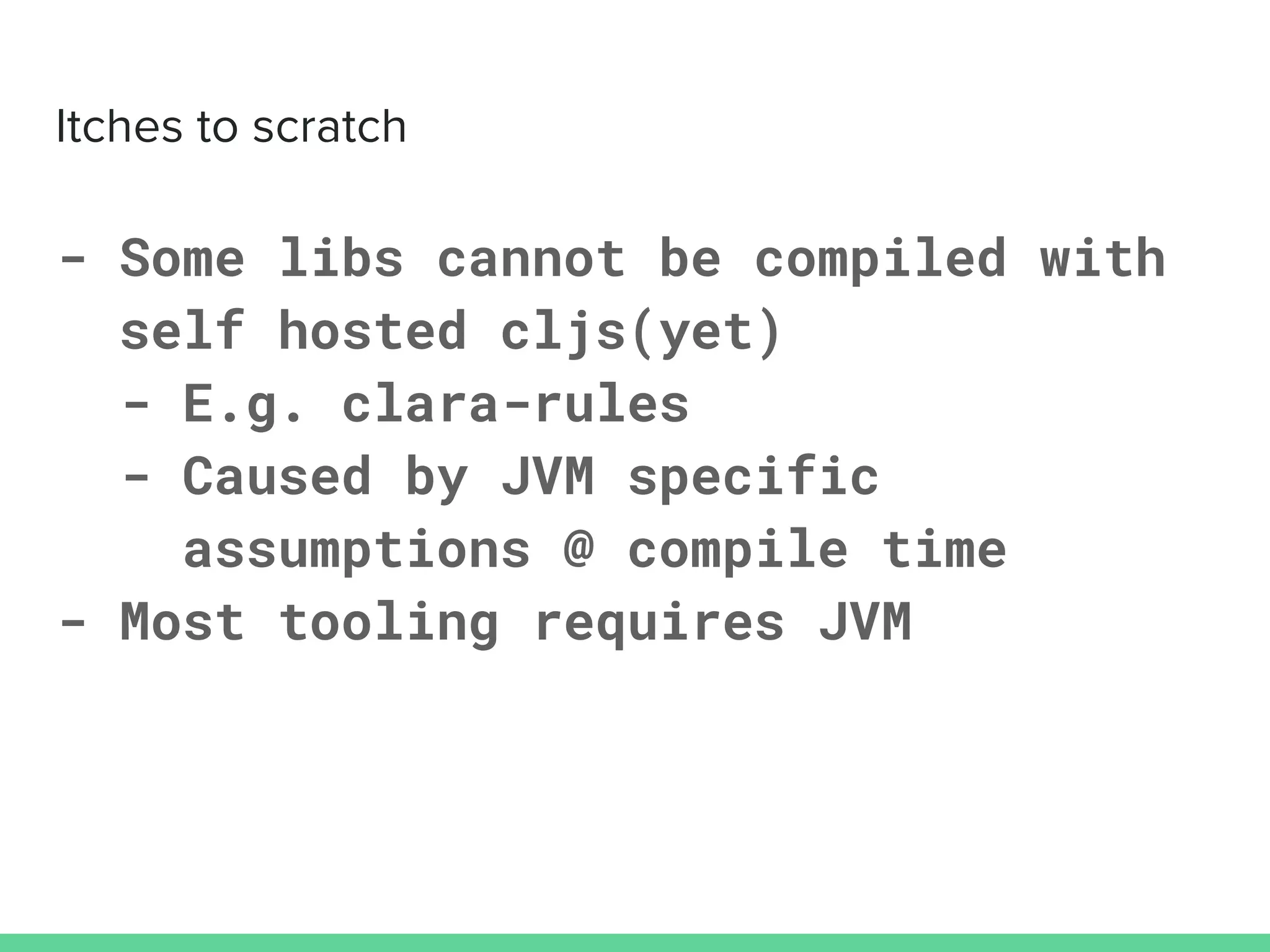 - Some libs cannot be compiled with
self hosted cljs(yet)
- E.g. clara-rules
- Caused by JVM specific
assumptions @ compile time
- Most tooling requires JVM
 