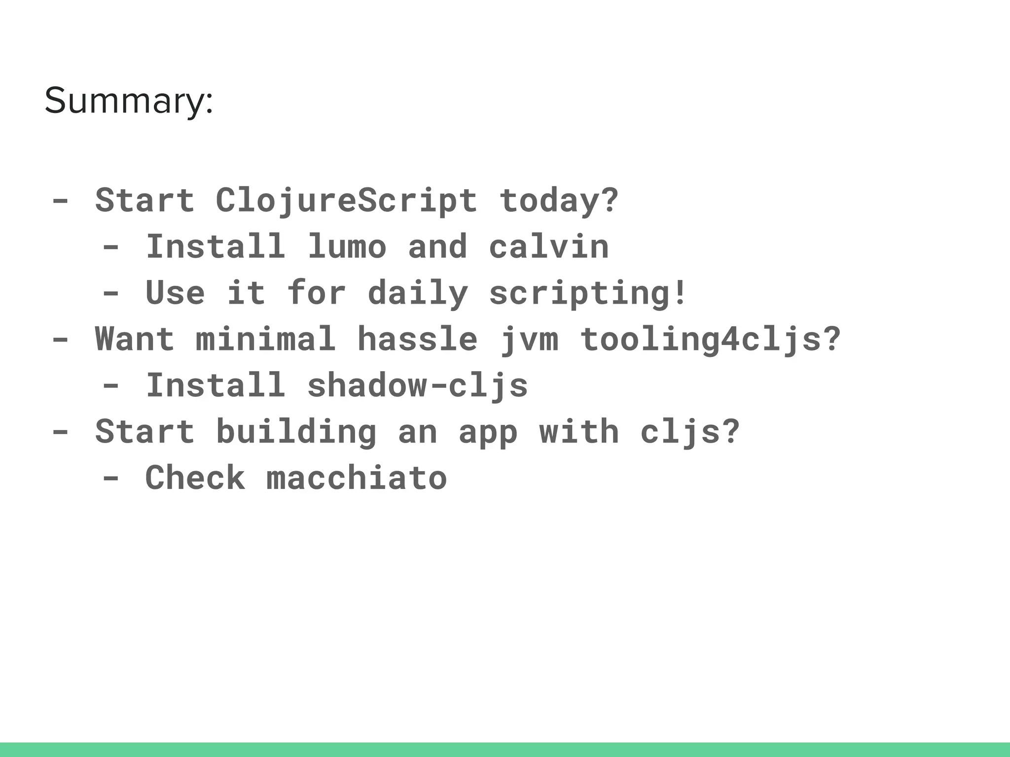 - Start ClojureScript today?
- Install lumo and calvin
- Use it for daily scripting!
- Want minimal hassle jvm tooling4cljs?
- Install shadow-cljs
- Start building an app with cljs?
- Check macchiato
 