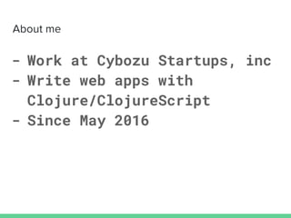 - Work at Cybozu Startups, inc
- Write web apps with
Clojure/ClojureScript
- Since May 2016
 