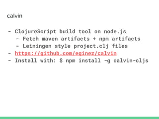 - ClojureScript build tool on node.js
- Fetch maven artifacts + npm artifacts
- Leiningen style project.clj files
- https://github.com/eginez/calvin
- Install with: $ npm install -g calvin-cljs
 
