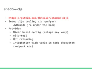 - https://github.com/thheller/shadow-cljs
- Setup cljs tooling via npm/yarn
- JVM/node-jre under the hood
- Provides
- Nicer build config (milage may vary)
- cljs-repl
- Hot reloading
- Integration with tools in node ecosystem
(webpack etc)
 
