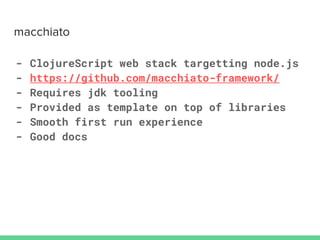 - ClojureScript web stack targetting node.js
- https://github.com/macchiato-framework/
- Requires jdk tooling
- Provided as template on top of libraries
- Smooth first run experience
- Good docs
 