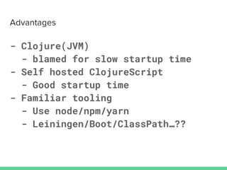 - Clojure(JVM)
- blamed for slow startup time
- Self hosted ClojureScript
- Good startup time
- Familiar tooling
- Use node/npm/yarn
- Leiningen/Boot/ClassPath…??
 