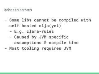 - Some libs cannot be compiled with
self hosted cljs(yet)
- E.g. clara-rules
- Caused by JVM specific
assumptions @ compile time
- Most tooling requires JVM
 