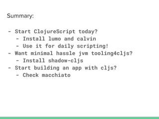 - Start ClojureScript today?
- Install lumo and calvin
- Use it for daily scripting!
- Want minimal hassle jvm tooling4cljs?
- Install shadow-cljs
- Start building an app with cljs?
- Check macchiato
 