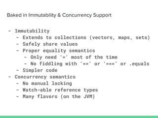- Immutability
- Extends to collections (vectors, maps, sets)
- Safely share values
- Proper equality semantics
- Only need ‘=’ most of the time
- No fiddling with ‘==’ or ‘===’ or .equals
- Simpler code
- Concurrency semantics
- No manual locking
- Watch-able reference types
- Many flavors (on the JVM)
 