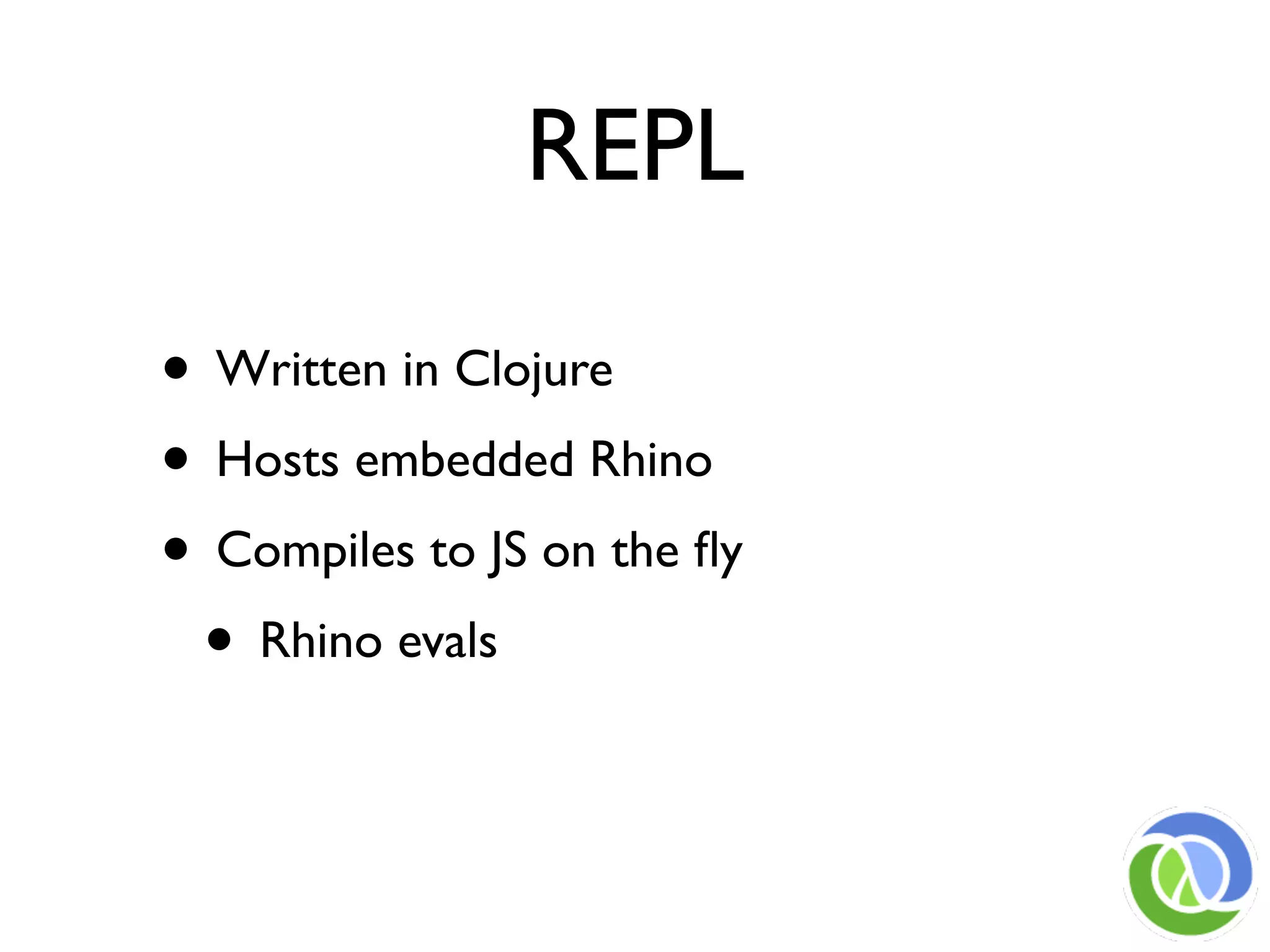 REPL

• Written in Clojure
• Hosts embedded Rhino
• Compiles to JS on the ﬂy
 • Rhino evals
 