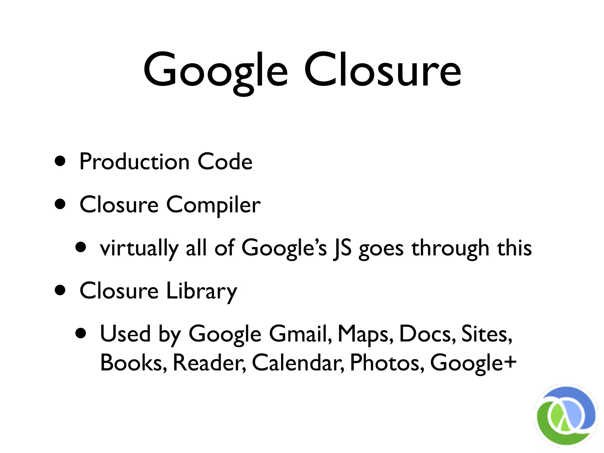 Google Closure
• Production Code
• Closure Compiler
 • virtually all of Google’s JS goes through this
• Closure Library
 • Used by Google Gmail, Maps, Docs, Sites,
    Books, Reader, Calendar, Photos, Google+
 
