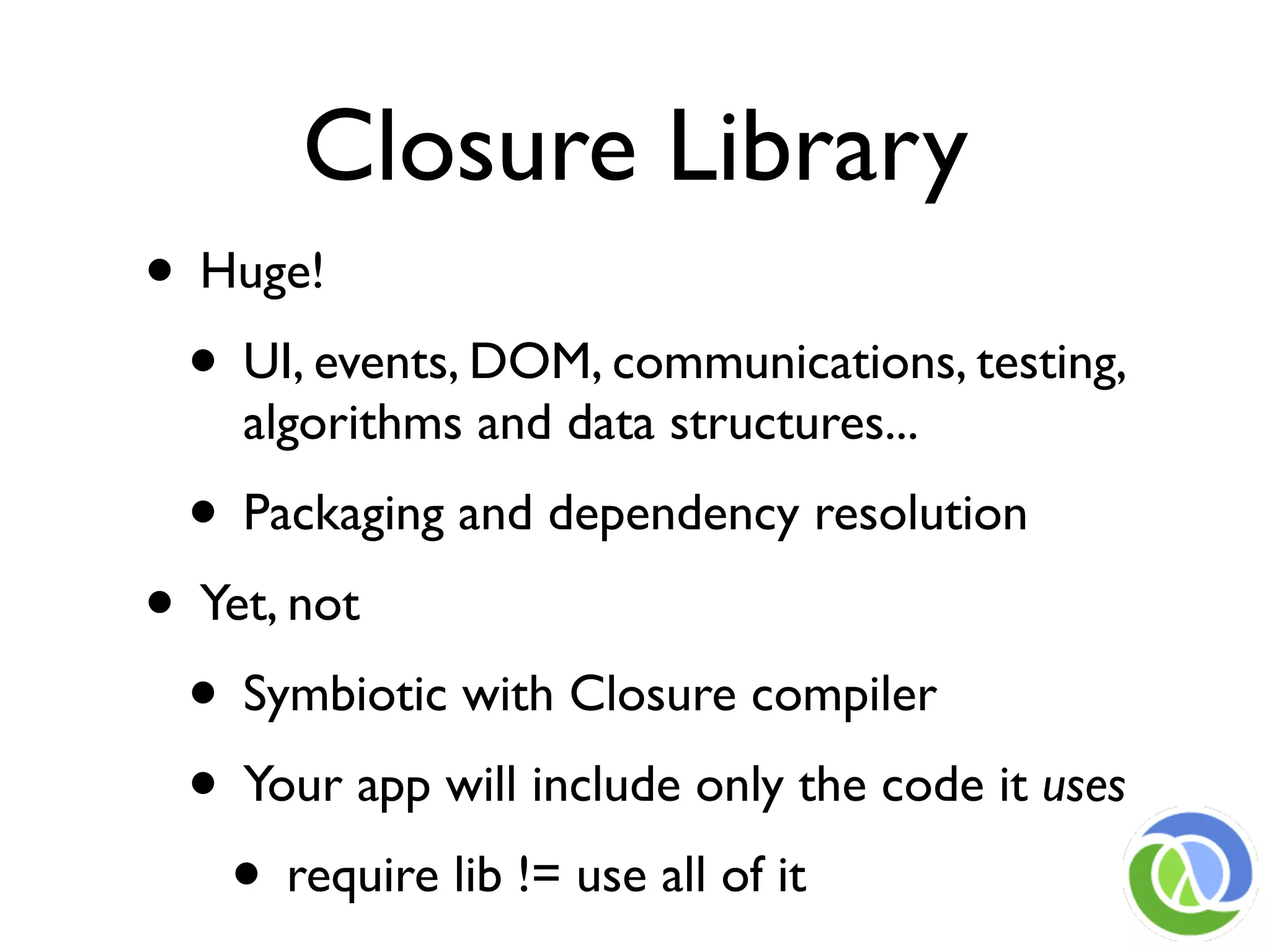 Closure Library
• Huge!
 • UI, events, DOM, communications, testing,
    algorithms and data structures...
  • Packaging and dependency resolution
• Yet, not
 • Symbiotic with Closure compiler
 • Your app will include only the code it uses
   • require lib != use all of it
 