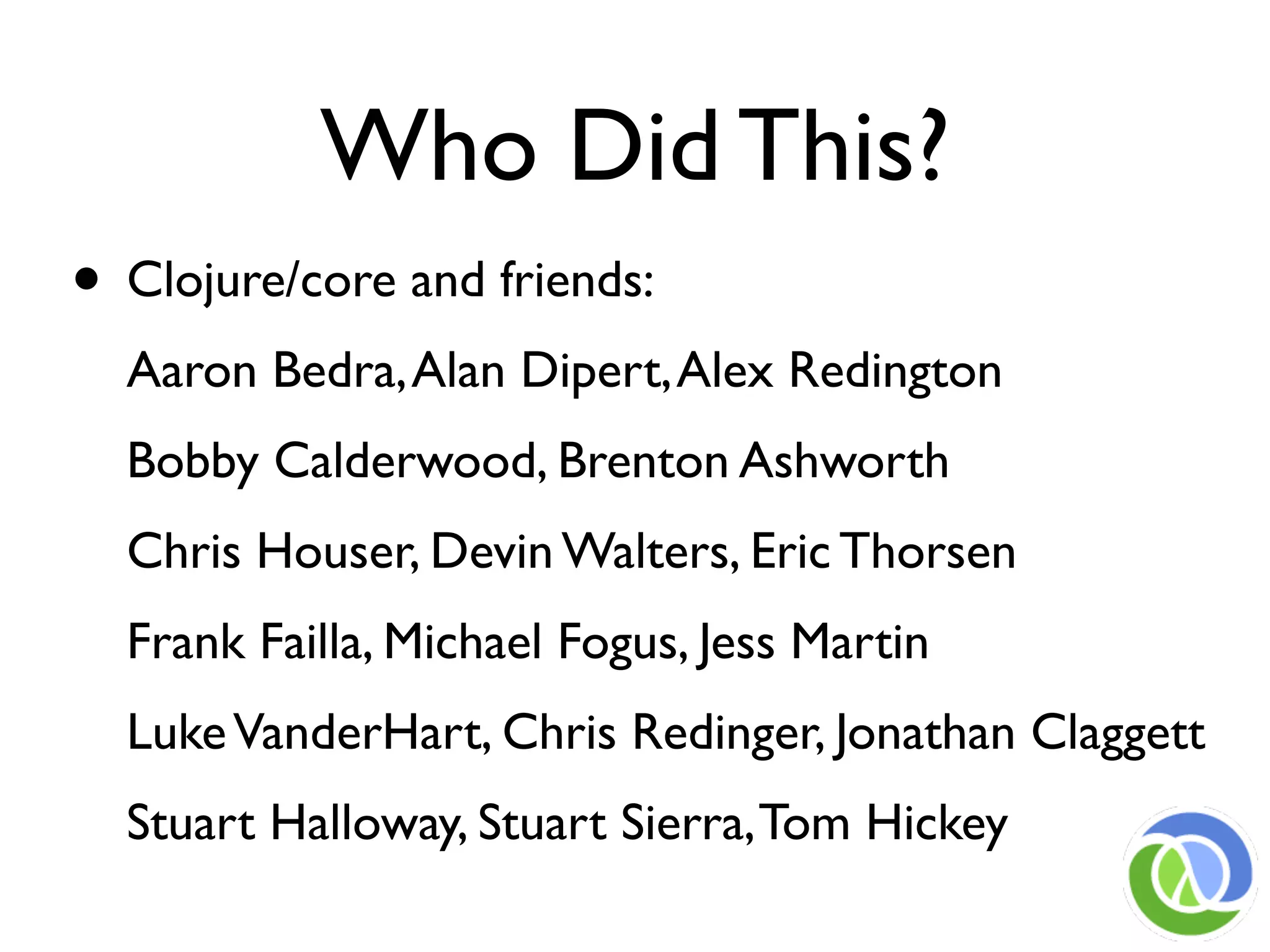 Who Did This?
• Clojure/core and friends:
  Aaron Bedra, Alan Dipert, Alex Redington
  Bobby Calderwood, Brenton Ashworth
  Chris Houser, Devin Walters, Eric Thorsen
  Frank Failla, Michael Fogus, Jess Martin
  Luke VanderHart, Chris Redinger, Jonathan Claggett
  Stuart Halloway, Stuart Sierra, Tom Hickey
 