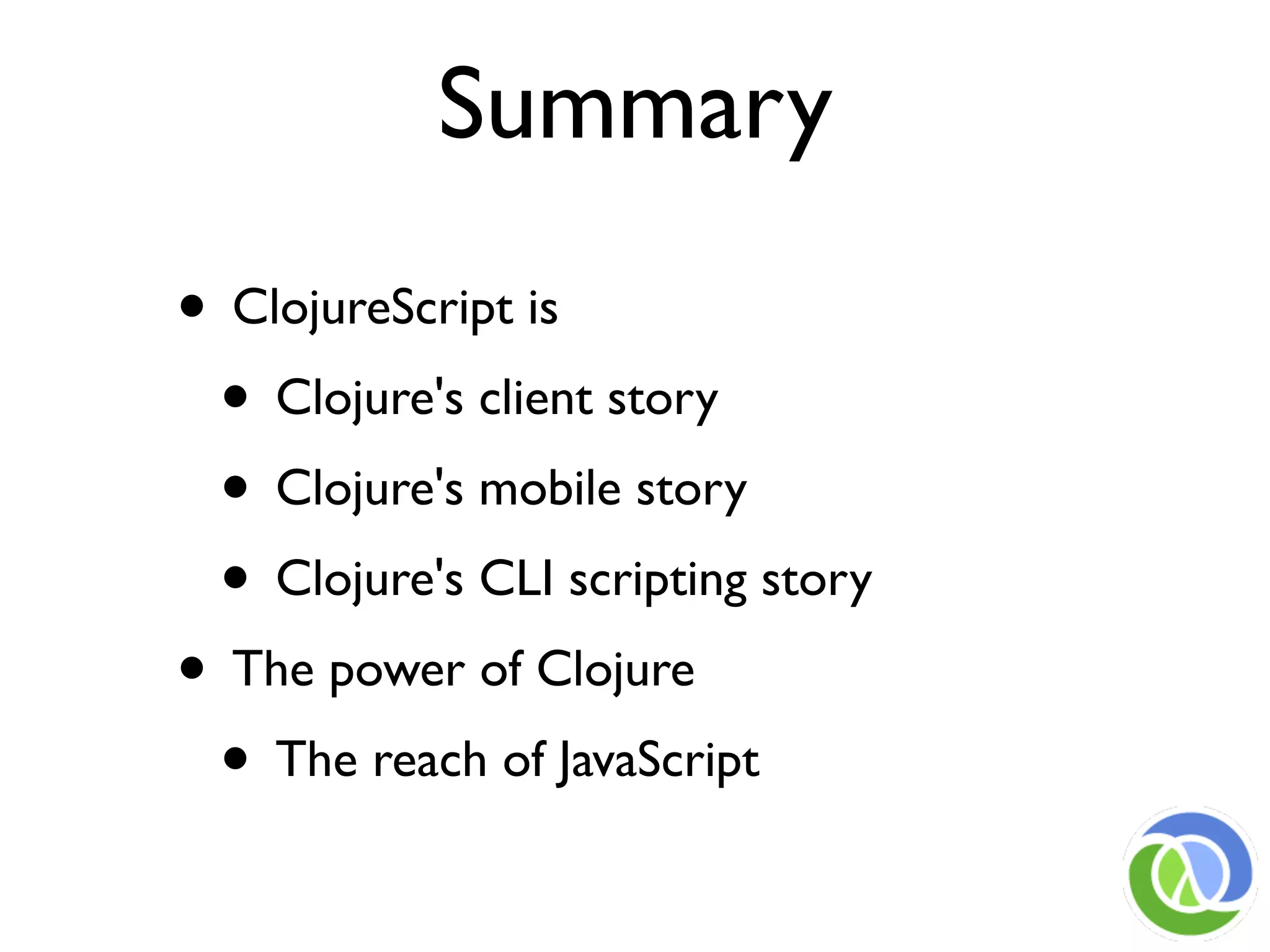 Summary
• ClojureScript is
 • Clojure's client story
 • Clojure's mobile story
 • Clojure's CLI scripting story
• The power of Clojure
 • The reach of JavaScript
 