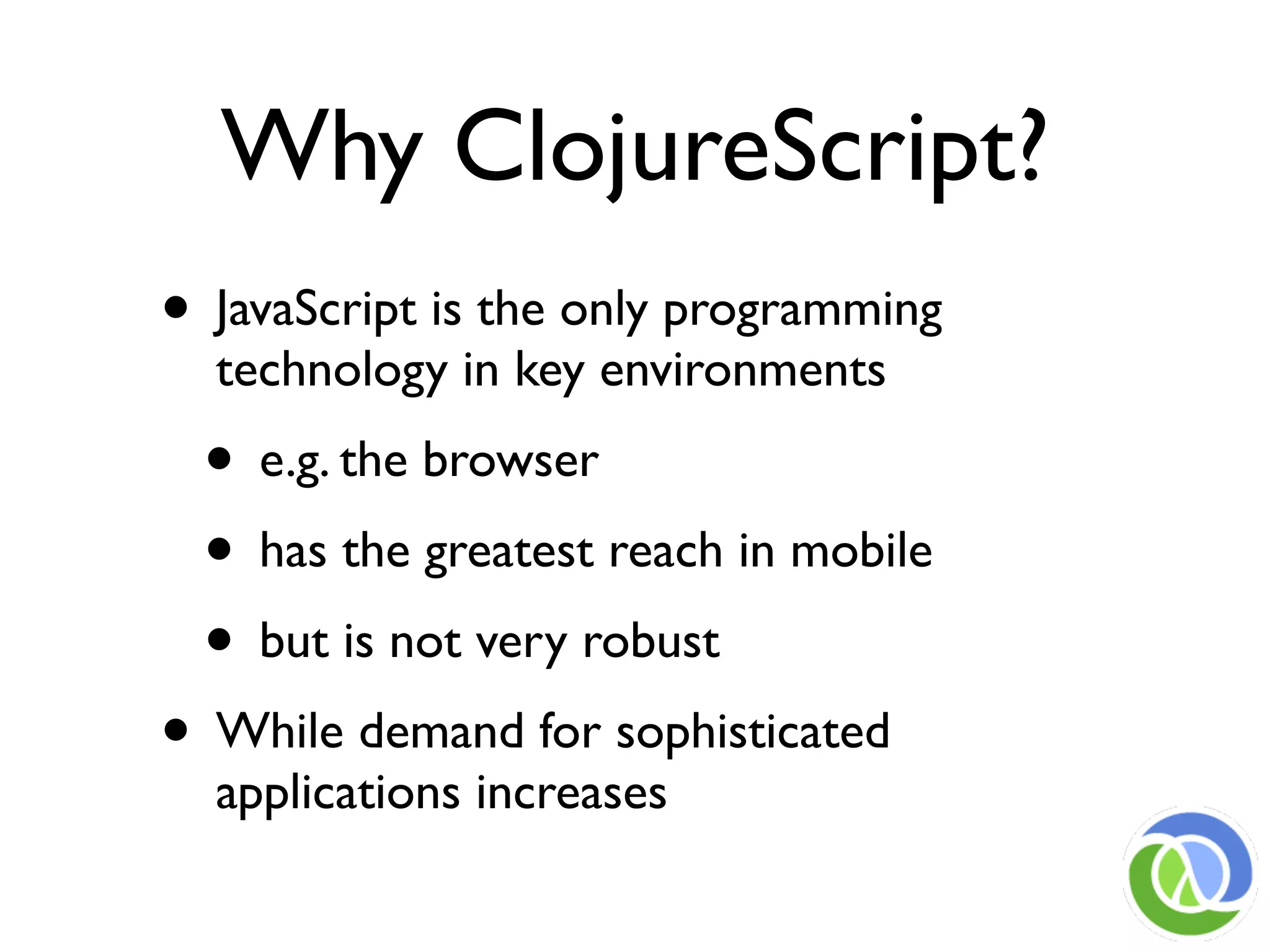 Why ClojureScript?
• JavaScript is the only programming
  technology in key environments
 • e.g. the browser
 • has the greatest reach in mobile
 • but is not very robust
• While demand for sophisticated
  applications increases
 