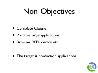 Non-Objectives

• Complete Clojure
• Portable large applications
• Browser REPL demos etc

• The target is production applications
 