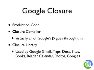 Google Closure
• Production Code
• Closure Compiler
 • virtually all of Google’s JS goes through this
• Closure Library
 • Used by Google Gmail, Maps, Docs, Sites,
    Books, Reader, Calendar, Photos, Google+
 
