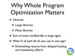 Why Whole Program
Optimization Matters
• Libraries
 • Large libraries
 • Many libraries
• Sum of many miniﬁed libs is large again
• What % of each lib do you use in one app?
 • Diminishing returns from delayed loading
    and modularity efforts
 
