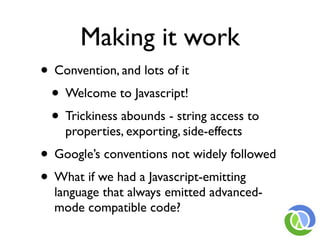 Making it work
• Convention, and lots of it
 • Welcome to Javascript!
 • Trickiness abounds - string access to
    properties, exporting, side-effects
• Google’s conventions not widely followed
• What if we had a Javascript-emitting
  language that always emitted advanced-
  mode compatible code?
 