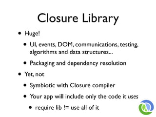 Closure Library
• Huge!
 • UI, events, DOM, communications, testing,
    algorithms and data structures...
  • Packaging and dependency resolution
• Yet, not
 • Symbiotic with Closure compiler
 • Your app will include only the code it uses
   • require lib != use all of it
 