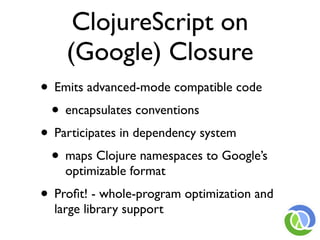 ClojureScript on
    (Google) Closure
• Emits advanced-mode compatible code
 • encapsulates conventions
• Participates in dependency system
 • maps Clojure namespaces to Google’s
    optimizable format
• Proﬁt! - whole-program optimization and
  large library support
 