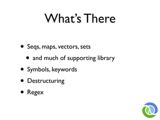 What’s There

• Seqs, maps, vectors, sets
 • and much of supporting library
• Symbols, keywords
• Destructuring
• Regex
 