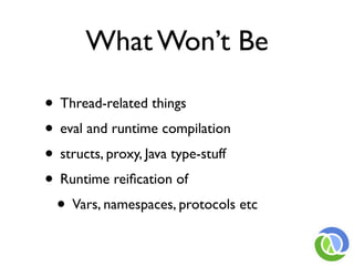 What Won’t Be

• Thread-related things
• eval and runtime compilation
• structs, proxy, Java type-stuff
• Runtime reiﬁcation of
 • Vars, namespaces, protocols etc
 