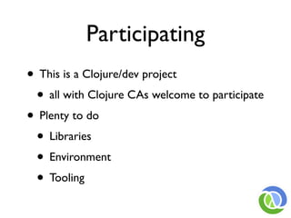 Participating
• This is a Clojure/dev project
 • all with Clojure CAs welcome to participate
• Plenty to do
 • Libraries
 • Environment
 • Tooling
 