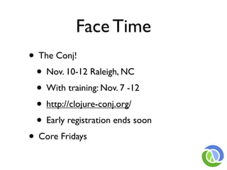 Face Time
• The Conj!
 • Nov. 10-12 Raleigh, NC
 • With training: Nov. 7 -12
 • http://clojure-conj.org/
 • Early registration ends soon
• Core Fridays
 