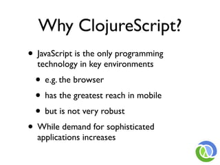Why ClojureScript?
• JavaScript is the only programming
  technology in key environments
 • e.g. the browser
 • has the greatest reach in mobile
 • but is not very robust
• While demand for sophisticated
  applications increases
 