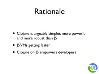 Rationale

• Clojure is arguably simpler, more powerful
  and more robust than JS
• JS VMs getting faster
• Clojure on JS empowers developers
 