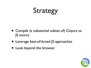 Strategy

• Compile (a substantial subset of) Clojure to
  JS source
• Leverage best-of-breed JS approaches
• Look beyond the browser
 