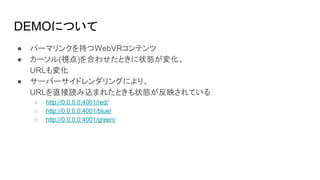 DEMOについて
● パーマリンクを持つWebVRコンテンツ
● カーソル(視点)を合わせたときに状態が変化、
URLも変化
● サーバーサイドレンダリングにより、
URLを直接読み込まれたときも状態が反映されている
○ http://0.0.0.0:4001/red/
○ http://0.0.0.0:4001/blue/
○ http://0.0.0.0:4001/green/
 