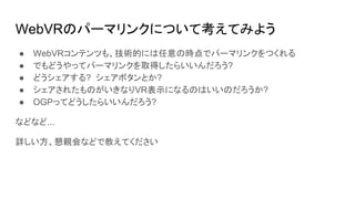 WebVRのパーマリンクについて考えてみよう
● WebVRコンテンツも、技術的には任意の時点でパーマリンクをつくれる
● でもどうやってパーマリンクを取得したらいいんだろう?
● どうシェアする? シェアボタンとか?
● シェアされたものがいきなりVR表示になるのはいいのだろうか?
● OGPってどうしたらいいんだろう?
などなど...
詳しい方、懇親会などで教えてください
 