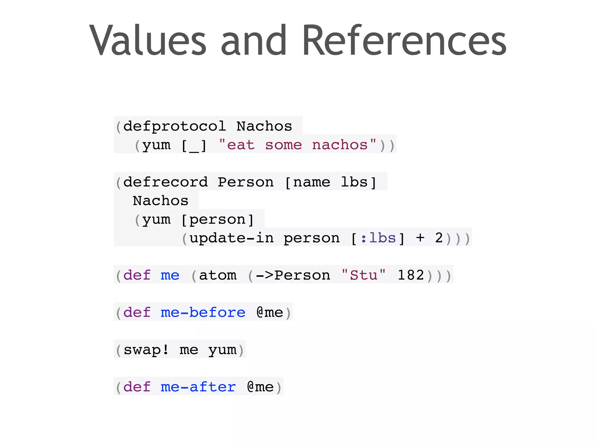 Values and References 
(defprotocol Nachos! 
(yum [_] "eat some nachos"))! 
! 
(defrecord Person [name lbs]! 
Nachos! 
(yum [person]! 
(update-in person [:lbs] + 2)))! 
! 
(def me (atom (->Person "Stu" 182)))! 
! 
(def me-before @me)! 
! 
(swap! me yum)! 
! 
(def me-after @me) 
 