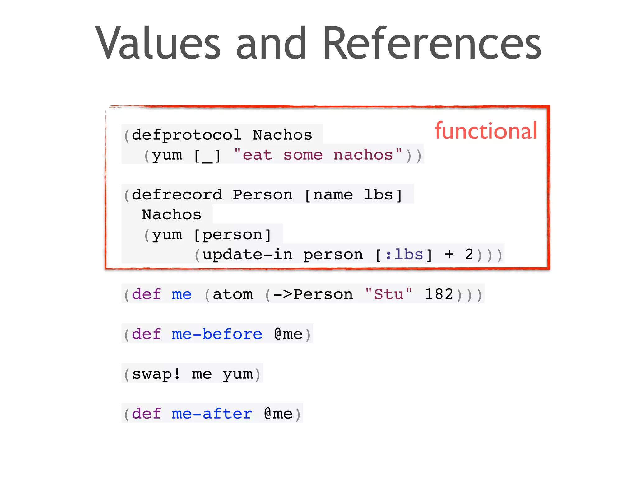 Values and References 
(defprotocol Nachos! 
(yum [_] "eat some nachos"))! 
! 
(defrecord Person [name lbs]! 
Nachos! 
(yum [person]! 
functional 
(update-in person [:lbs] + 2)))! 
! 
(def me (atom (->Person "Stu" 182)))! 
! 
(def me-before @me)! 
! 
(swap! me yum)! 
! 
(def me-after @me) 
 