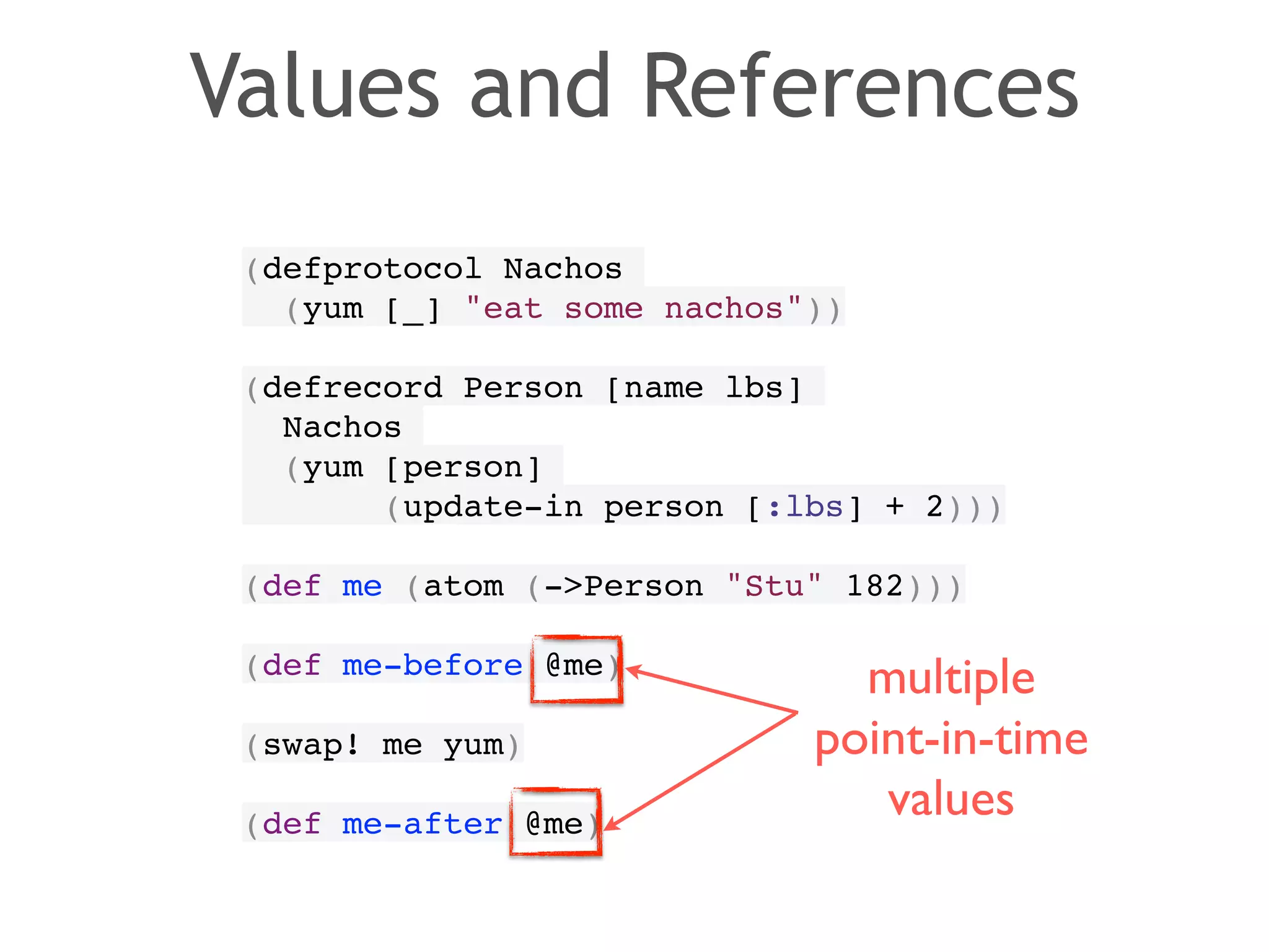 Values and References 
(defprotocol Nachos! 
(yum [_] "eat some nachos"))! 
! 
(defrecord Person [name lbs]! 
Nachos! 
(yum [person]! 
(update-in person [:lbs] + 2)))! 
! 
(def me (atom (->Person "Stu" 182)))! 
! 
(def me-before @me)! 
! 
(swap! me yum)! 
! 
(def me-after @me) 
multiple 
point-in-time 
values 
 