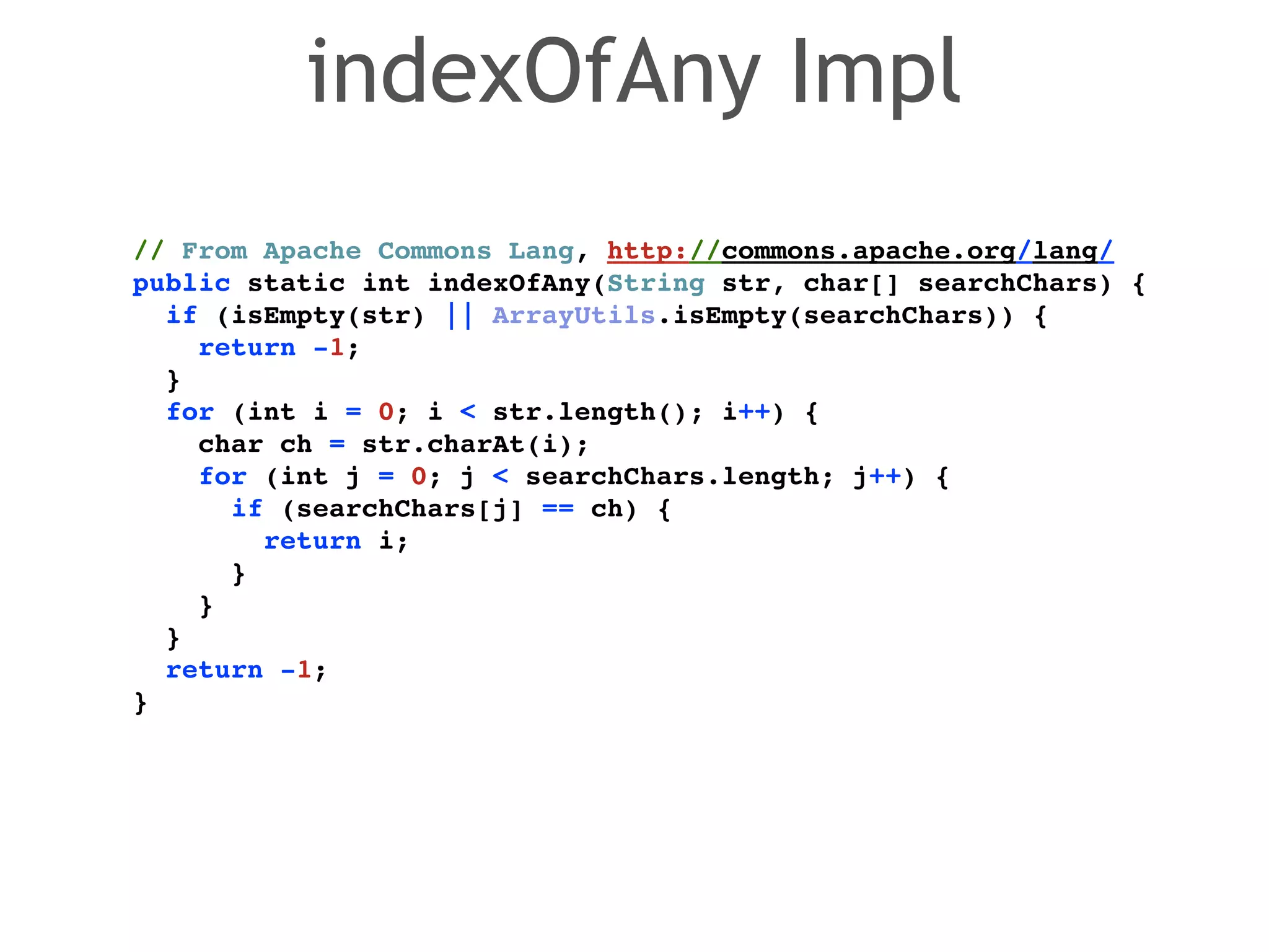 // From Apache Commons Lang, http://commons.apache.org/lang/! 
public static int indexOfAny(String str, char[] searchChars) {! 
if (isEmpty(str) || ArrayUtils.isEmpty(searchChars)) {! 
return -1;! 
}! 
for (int i = 0; i < str.length(); i++) {! 
char ch = str.charAt(i);! 
for (int j = 0; j < searchChars.length; j++) {! 
if (searchChars[j] == ch) {! 
return i;! 
}! 
}! 
}! 
return -1;! 
} 
indexOfAny Impl 
 