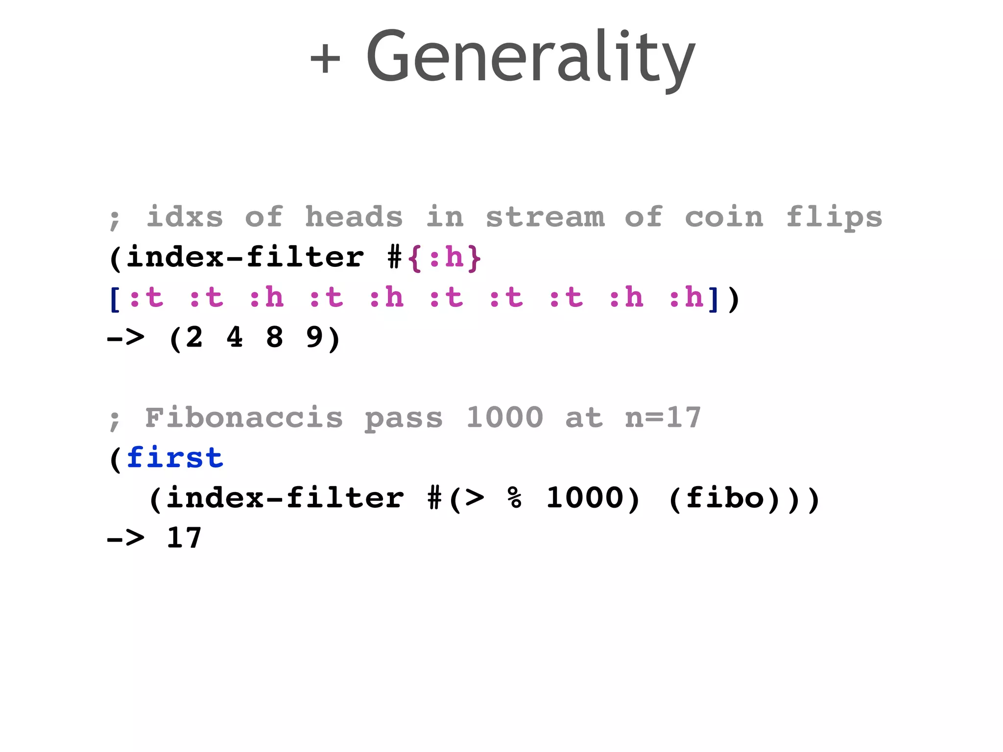 ; idxs of heads in stream of coin flips! 
(index-filter #{:h} 
[:t :t :h :t :h :t :t :t :h :h]) ! 
-> (2 4 8 9)! 
! 
; Fibonaccis pass 1000 at n=17! 
(first ! 
(index-filter #(> % 1000) (fibo)))! 
-> 17 
+ Generality 
 