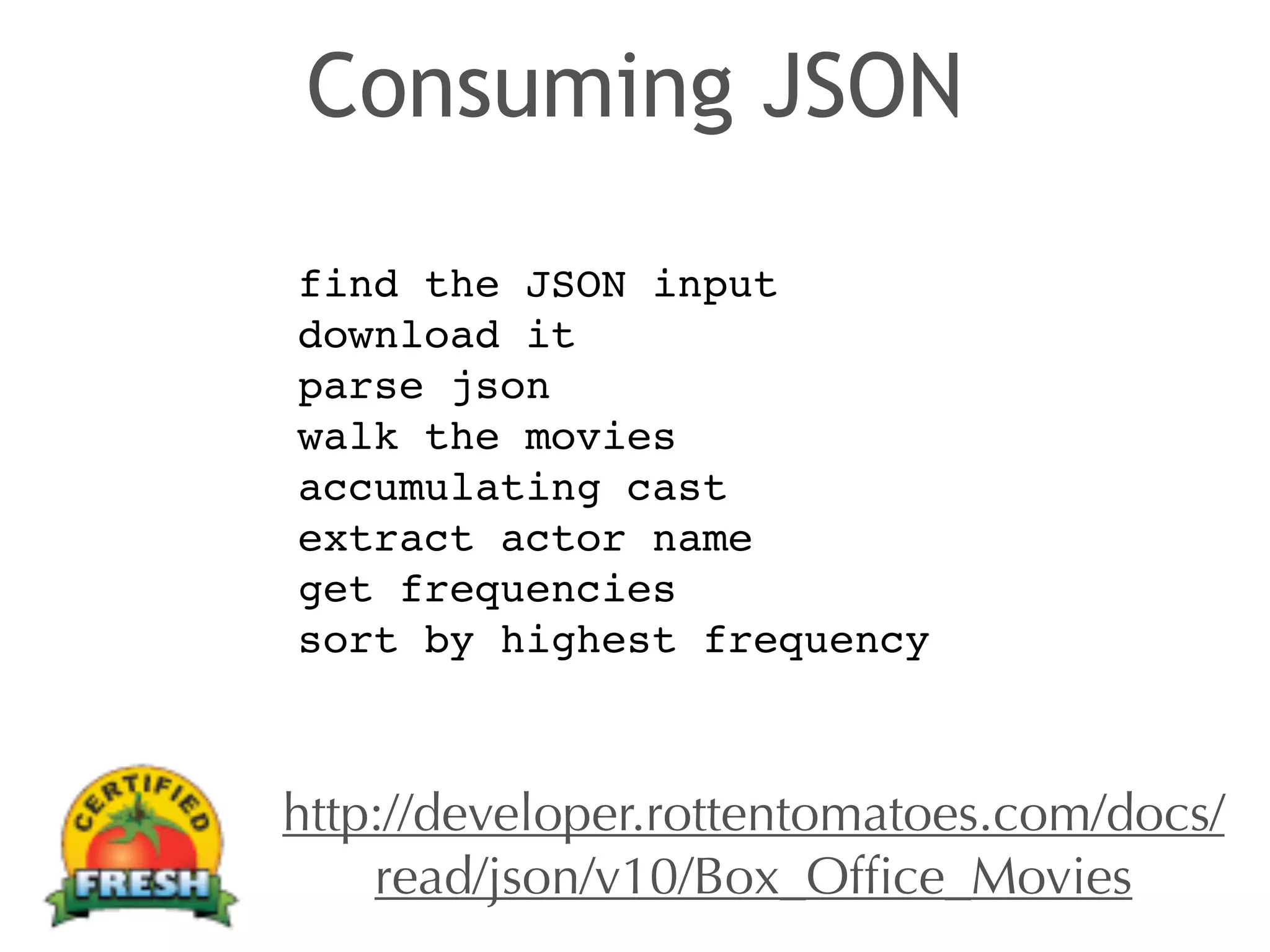 Consuming JSON 
find the JSON input! 
download it! 
parse json! 
walk the movies! 
accumulating cast! 
extract actor name! 
get frequencies! 
sort by highest frequency 
http://developer.rottentomatoes.com/docs/ 
read/json/v10/Box_Office_Movies 
 