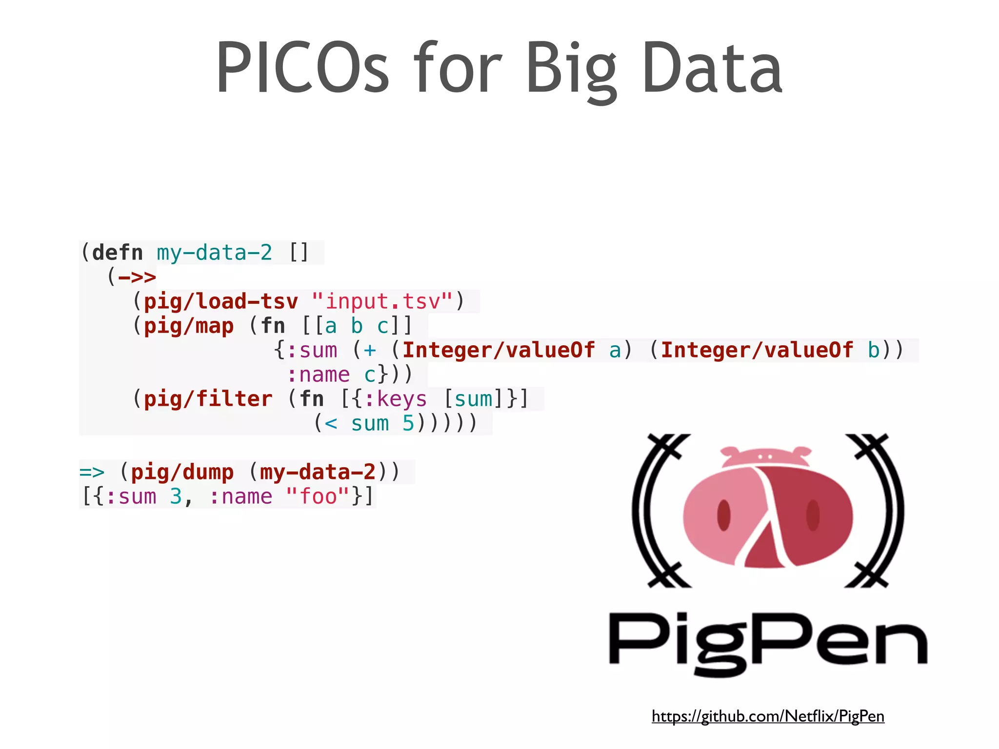 PICOs for Big Data 
(defn my-data-2 [] 
(->> 
(pig/load-tsv "input.tsv") 
(pig/map (fn [[a b c]] 
{:sum (+ (Integer/valueOf a) (Integer/valueOf b)) 
:name c})) 
(pig/filter (fn [{:keys [sum]}] 
(< sum 5))))) 
! 
=> (pig/dump (my-data-2)) 
[{:sum 3, :name "foo"}] 
https://github.com/Netflix/PigPen 
 