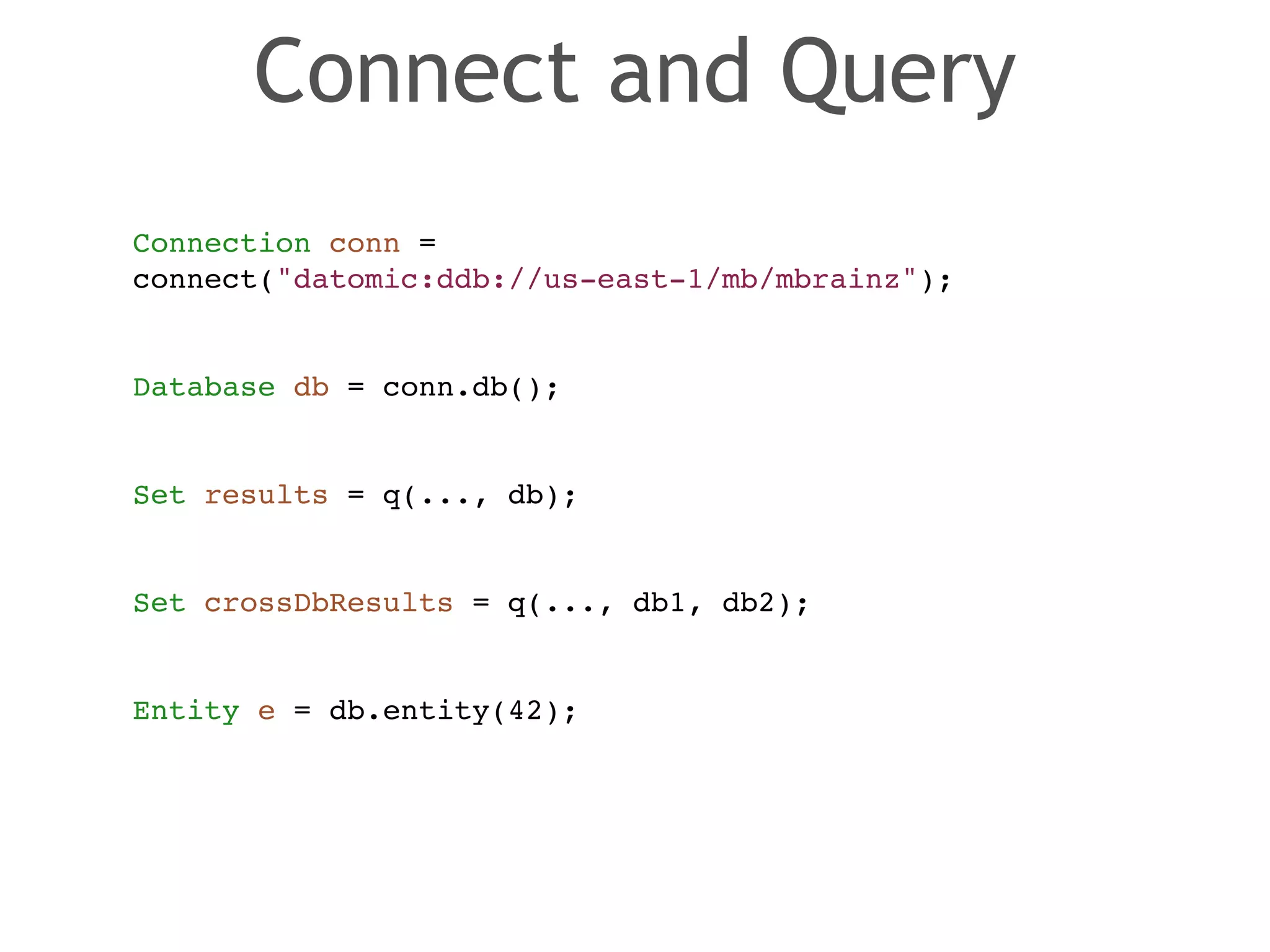 Connect and Query 
Connection conn = ! 
connect("datomic:ddb://us-east-1/mb/mbrainz");! 
! 
! 
Database db = conn.db();! 
! 
! 
Set results = q(..., db);! 
! 
! 
Set crossDbResults = q(..., db1, db2);! 
! 
! 
Entity e = db.entity(42); 
 