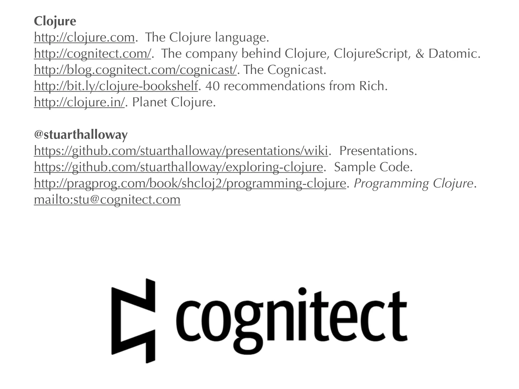 Clojure 
http://clojure.com. The Clojure language. 
http://cognitect.com/. The company behind Clojure, ClojureScript, & Datomic. 
http://blog.cognitect.com/cognicast/. The Cognicast. 
http://bit.ly/clojure-bookshelf. 40 recommendations from Rich. 
http://clojure.in/. Planet Clojure. 
! 
@stuarthalloway 
https://github.com/stuarthalloway/presentations/wiki. Presentations. 
https://github.com/stuarthalloway/exploring-clojure. Sample Code. 
http://pragprog.com/book/shcloj2/programming-clojure. Programming Clojure. 
mailto:stu@cognitect.com 
