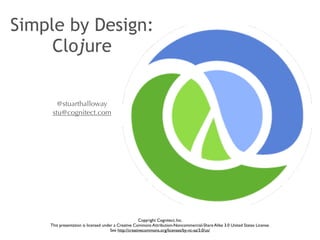 Simple by Design: 
Clojure 
@stuarthalloway 
stu@cognitect.com 
Copyright Cognitect, Inc. 
This presentation is licensed under a Creative Commons Attribution-Noncommercial-Share Alike 3.0 United States License. 
See http://creativecommons.org/licenses/by-nc-sa/3.0/us/ 
 