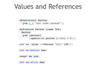 Values and References 
(defprotocol Nachos! 
(yum [_] "eat some nachos"))! 
! 
(defrecord Person [name lbs]! 
Nachos! 
(yum [person]! 
(update-in person [:lbs] + 2)))! 
! 
(def me (atom (->Person "Stu" 182)))! 
! 
(def me-before @me)! 
! 
(swap! me yum)! 
! 
(def me-after @me) 
 