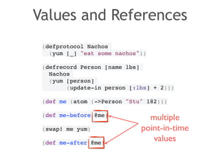 Values and References 
(defprotocol Nachos! 
(yum [_] "eat some nachos"))! 
! 
(defrecord Person [name lbs]! 
Nachos! 
(yum [person]! 
(update-in person [:lbs] + 2)))! 
! 
(def me (atom (->Person "Stu" 182)))! 
! 
(def me-before @me)! 
! 
(swap! me yum)! 
! 
(def me-after @me) 
multiple 
point-in-time 
values 
 