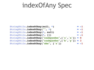 indexOfAny Spec 
StringUtils.indexOfAny(null, *) = -1! 
StringUtils.indexOfAny("", *) = -1! 
StringUtils.indexOfAny(*, null) = -1! 
StringUtils.indexOfAny(*, []) = -1! 
StringUtils.indexOfAny("zzabyycdxx",['z','a']) = 0! 
StringUtils.indexOfAny("zzabyycdxx",['b','y']) = 3! 
StringUtils.indexOfAny("aba", ['z']) = -1 
 