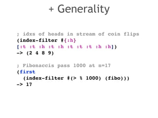 ; idxs of heads in stream of coin flips! 
(index-filter #{:h} 
[:t :t :h :t :h :t :t :t :h :h]) ! 
-> (2 4 8 9)! 
! 
; Fibonaccis pass 1000 at n=17! 
(first ! 
(index-filter #(> % 1000) (fibo)))! 
-> 17 
+ Generality 
 